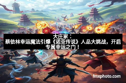 大庄家：蔡依林幸运魔法引爆《诺亚传说》人品大挑战，开启专属幸运之门！